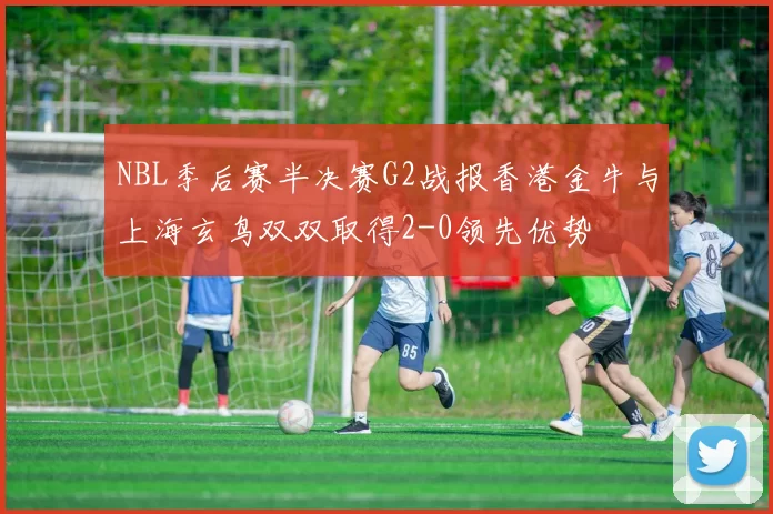 NBL季后赛半决赛G2战报香港金牛与上海玄鸟双双取得2-0领先优势