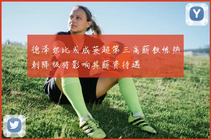 德泽尔比或成英超第三高薪教练热刺降级将影响其薪资待遇