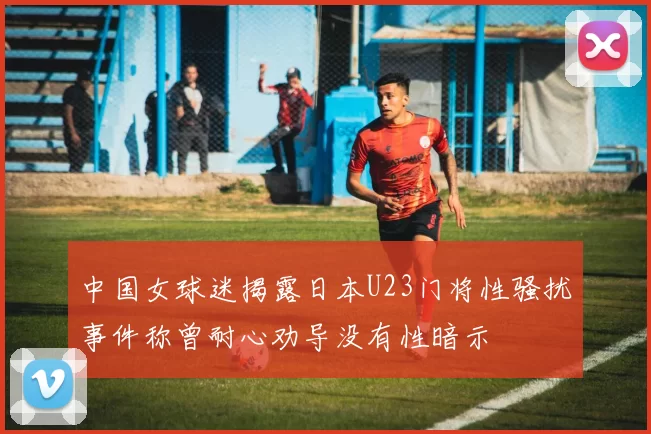 中国女球迷揭露日本U23门将性骚扰事件称曾耐心劝导没有性暗示