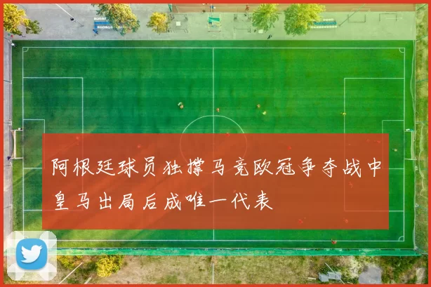 阿根廷球员独撑马竞欧冠争夺战中皇马出局后成唯一代表