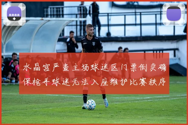 水晶宫严查主场球迷区门票倒卖确保枪手球迷无法入座维护比赛秩序