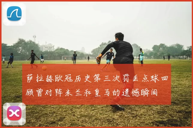 萨拉赫欧冠历史第三次罚丢点球回顾曾对阵米兰和皇马的遗憾瞬间