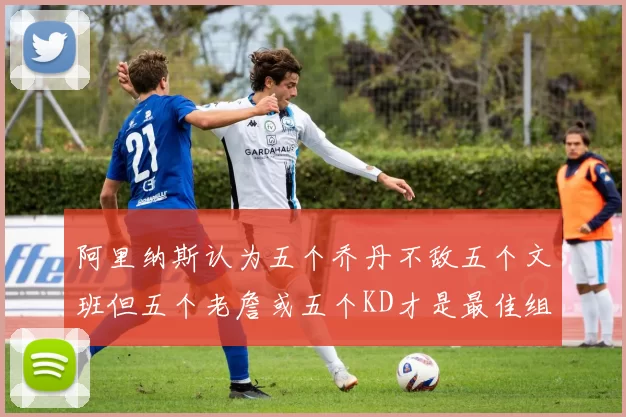 阿里纳斯认为五个乔丹不敌五个文班但五个老詹或五个KD才是最佳组合