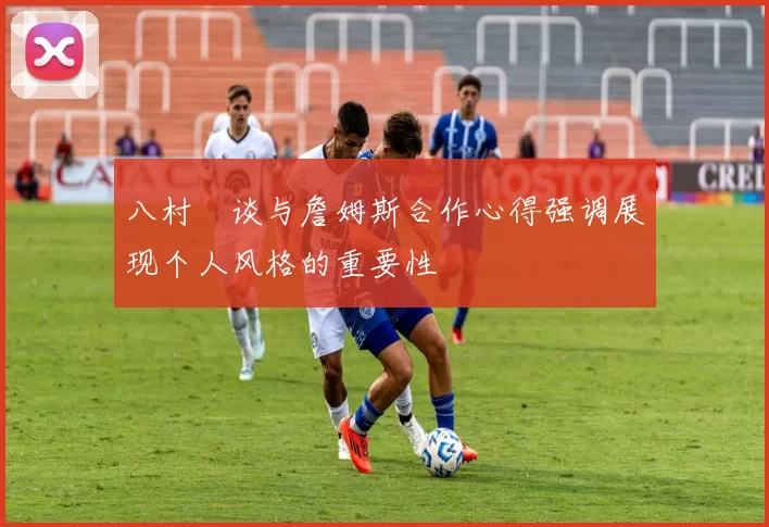 八村塁谈与詹姆斯合作心得强调展现个人风格的重要性