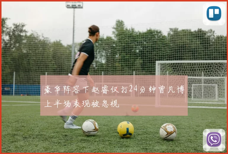 豪华阵容下赵睿仅打24分钟曾凡博上半场表现被忽视