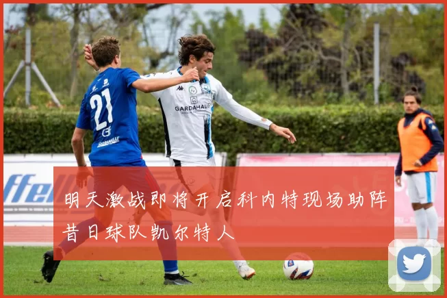 明天激战即将开启科内特现场助阵昔日球队凯尔特人