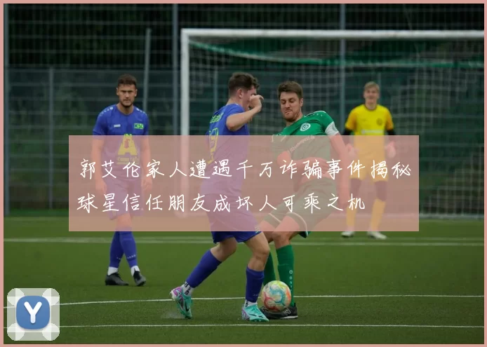 郭艾伦家人遭遇千万诈骗事件揭秘球星信任朋友成坏人可乘之机
