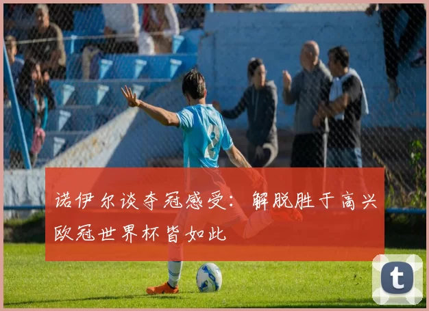 诺伊尔谈夺冠感受：解脱胜于高兴欧冠世界杯皆如此