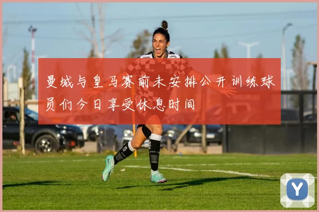 曼城与皇马赛前未安排公开训练球员们今日享受休息时间