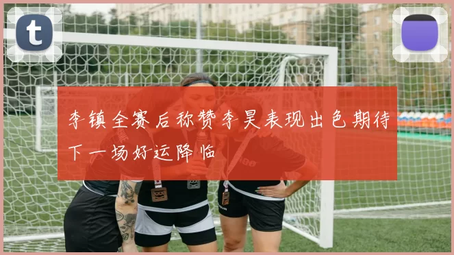 李镇全赛后称赞李昊表现出色期待下一场好运降临