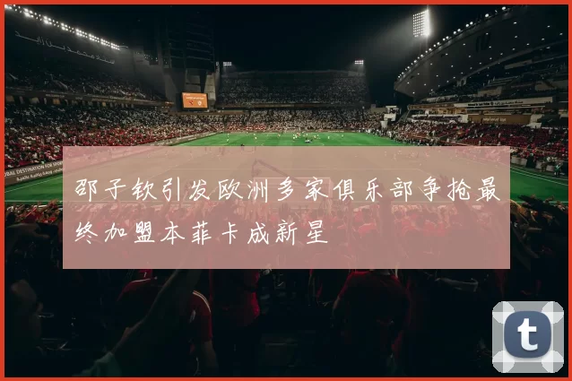 邵子钦引发欧洲多家俱乐部争抢最终加盟本菲卡成新星