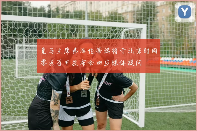 皇马主席弗洛伦蒂诺将于北京时间零点召开发布会回应媒体提问
