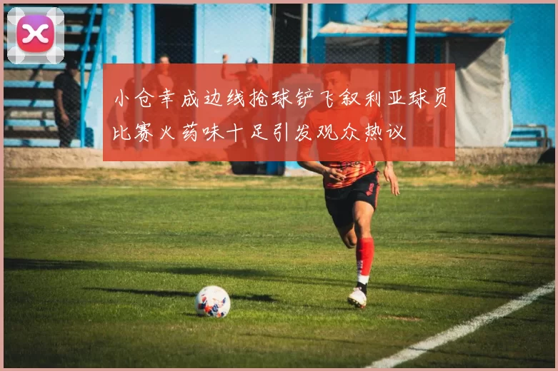 小仓幸成边线抢球铲飞叙利亚球员比赛火药味十足引发观众热议