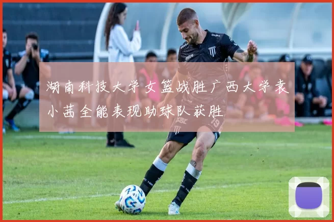 湖南科技大学女篮战胜广西大学袁小茜全能表现助球队获胜
