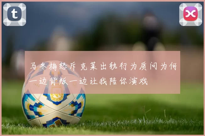 马冬梅怒斥克莱出轨行为质问为何一边背叛一边让我陪你演戏