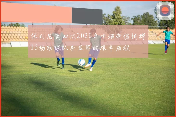 保利尼奥回忆2020年中超带伤拼搏13场助球队夺亚军的艰辛历程