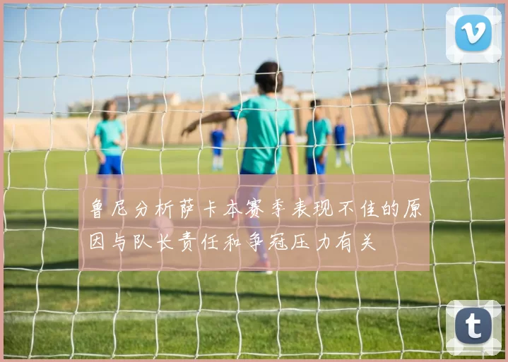 鲁尼分析萨卡本赛季表现不佳的原因与队长责任和争冠压力有关