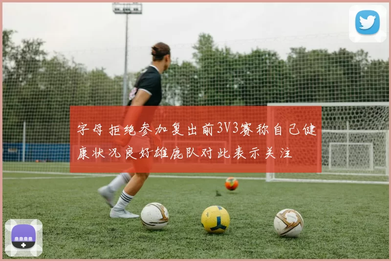 字母拒绝参加复出前3V3赛称自己健康状况良好雄鹿队对此表示关注