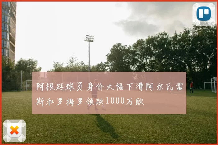 阿根廷球员身价大幅下滑阿尔瓦雷斯和罗梅罗领跌1000万欧