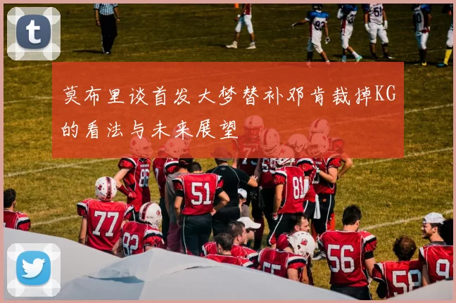 莫布里谈首发大梦替补邓肯裁掉KG的看法与未来展望