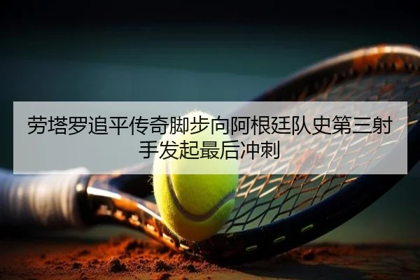 劳塔罗追平传奇脚步向阿根廷队史第三射手发起最后冲刺 | Yabo